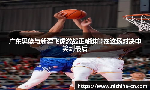 广东男篮与新疆飞虎激战正酣谁能在这场对决中笑到最后
